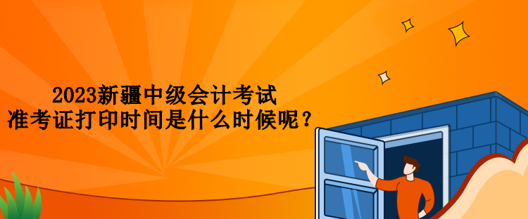 2023新疆中級會計考試準(zhǔn)考證打印時間是什么時候呢？