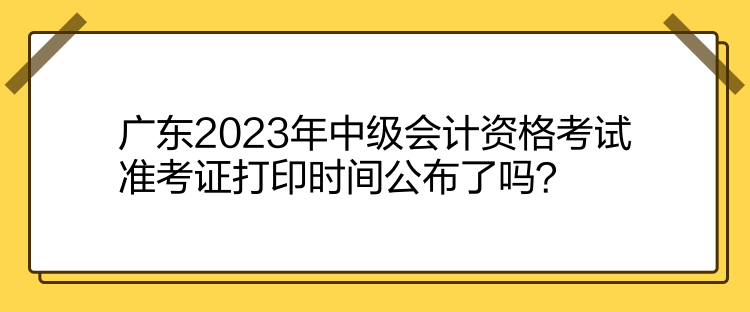 廣東2023年中級會計資格考試準考證打印時間公布了嗎？