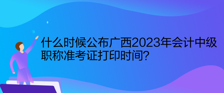 什么時候公布廣西2023年會計中級職稱準考證打印時間？