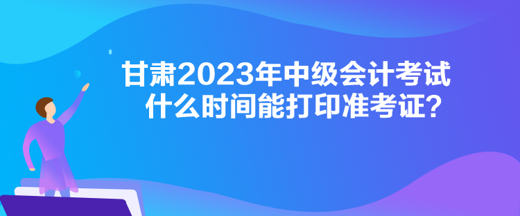 甘肅2023年中級會計考試什么時間能打印準考證？