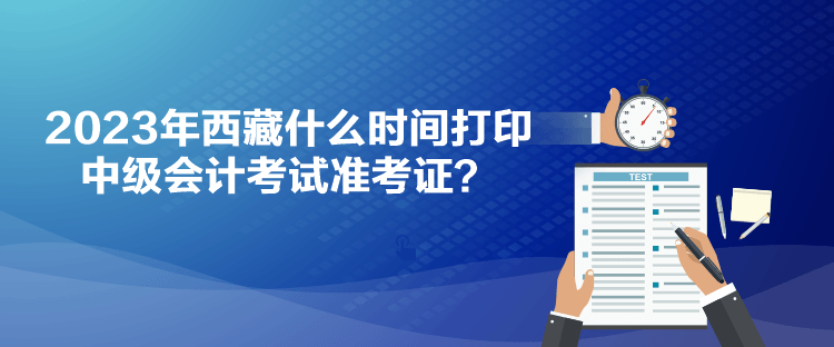 2023年西藏什么時間打印中級會計考試準考證？