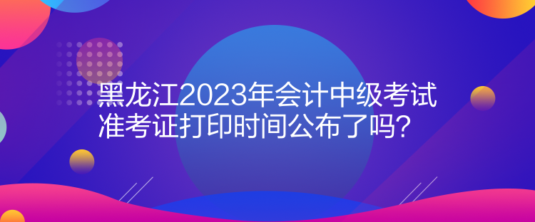 黑龍江2023年會(huì)計(jì)中級(jí)考試準(zhǔn)考證打印時(shí)間公布了嗎？