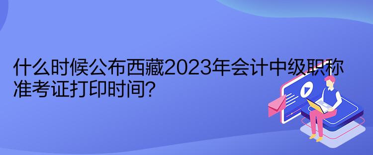 什么時候公布西藏2023年會計中級職稱準考證打印時間？