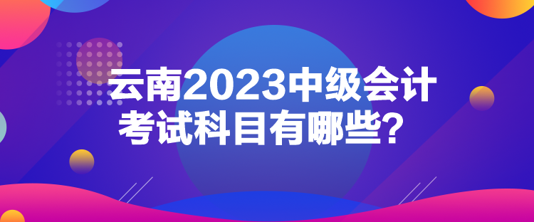 云南2023中級會計考試科目有哪些？