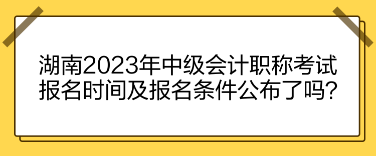 湖南2023年中級會計職稱考試報名時間及報名條件公布了嗎？