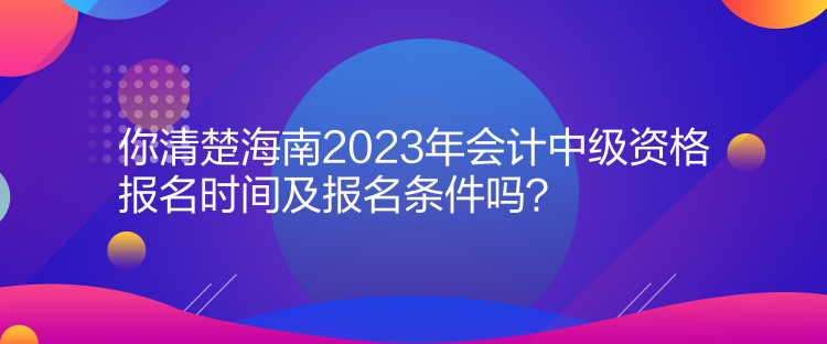 你清楚海南2023年會計中級資格報名時間及報名條件嗎？