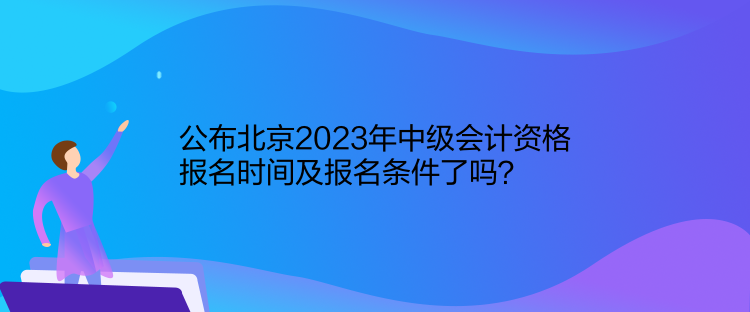 公布北京2023年中級會計資格報名時間及報名條件了嗎？