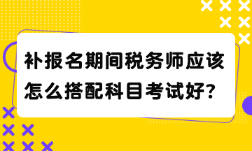 補(bǔ)報(bào)名期間稅務(wù)師應(yīng)該怎么搭配科目考試好？