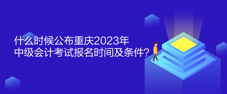 什么時候公布重慶2023年中級會計考試報名時間及條件？