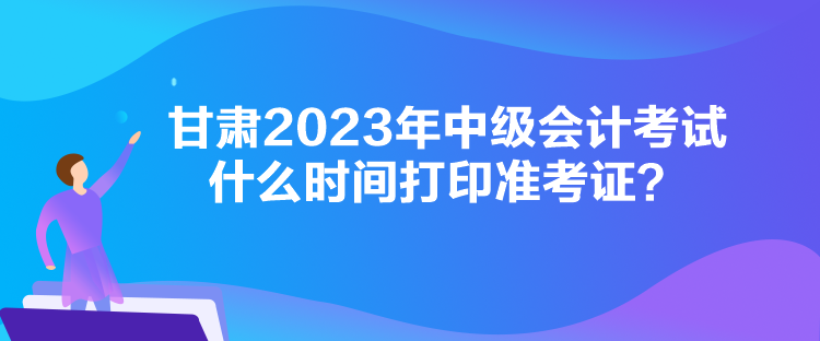 甘肅2023年中級會計考試什么時間打印準(zhǔn)考證？