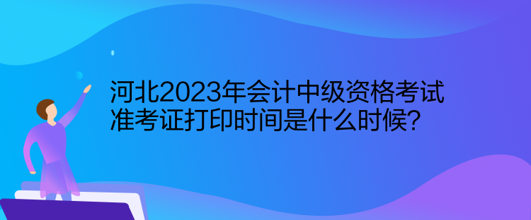 河北2023年會計中級資格考試準考證打印時間是什么時候？