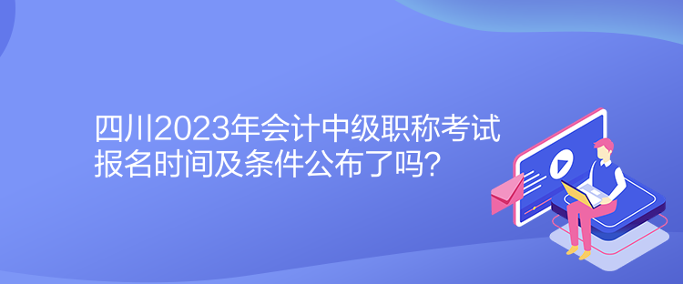 四川2023年會計中級職稱考試報名時間及條件公布了嗎？