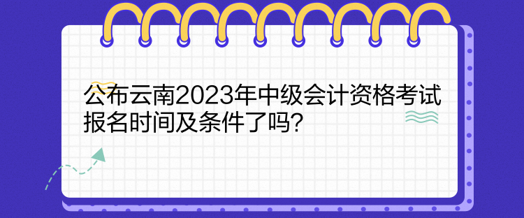 公布云南2023年中級會計資格考試報名時間及條件了嗎？