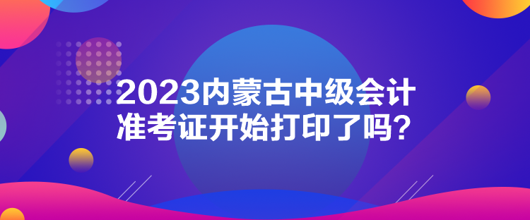 2023內(nèi)蒙古中級會計準考證開始打印了嗎？