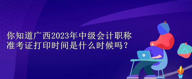 你知道廣西2023年中級會計職稱準考證打印時間是什么時候嗎？