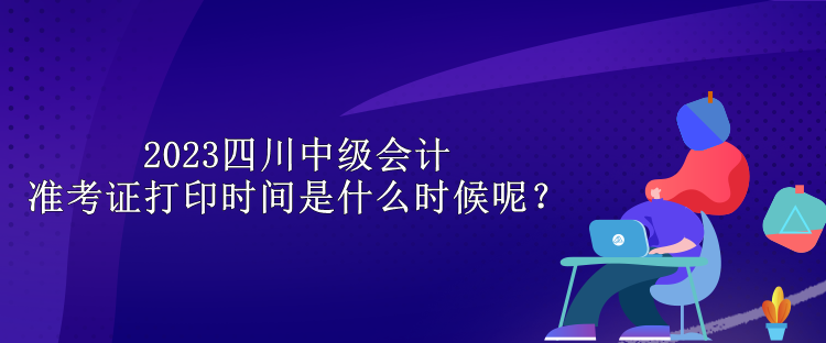 2023四川中級會計(jì)準(zhǔn)考證打印時間是什么時候呢？