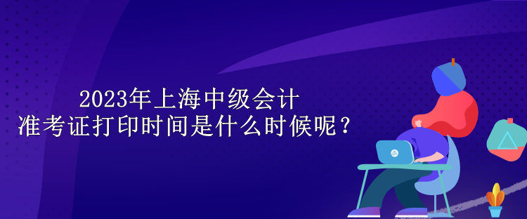 2023年上海中級會計準考證打印時間是什么時候呢？