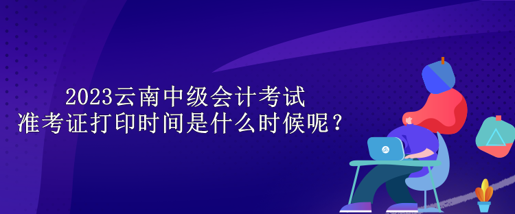 2023云南中級會計考試準考證打印時間是什么時候呢？