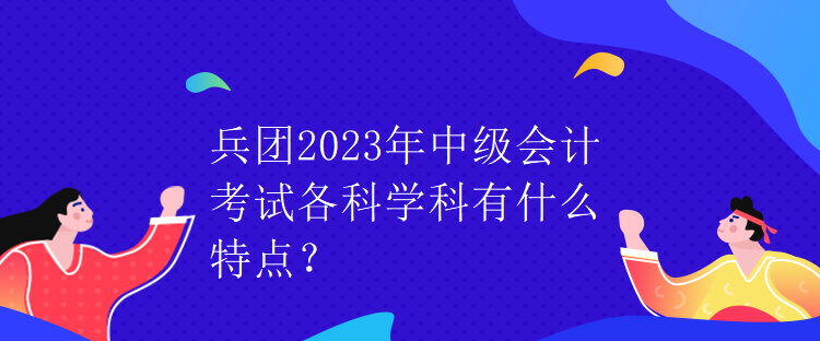 兵團(tuán)2023年中級會計(jì)考試各科學(xué)科有什么特點(diǎn)？