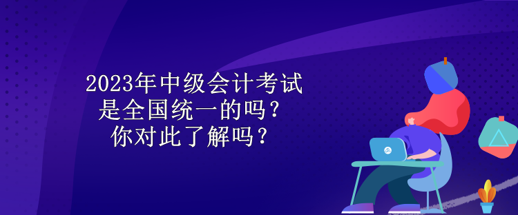 2023年中級會計考試是全國統(tǒng)一的嗎？你對此了解嗎？