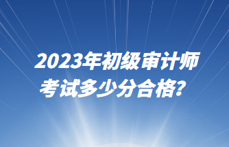 2023年初級(jí)審計(jì)師考試多少分合格？