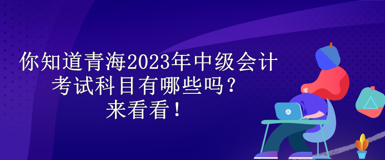 你知道青海2023年中級會計考試科目有哪些嗎？來看看！