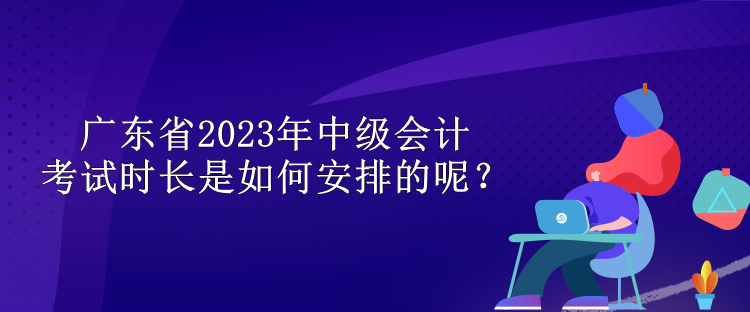 廣東省2023年中級會計考試時長是如何安排的呢？