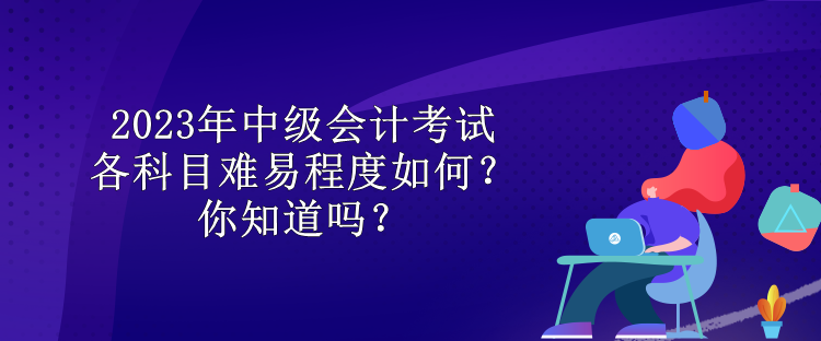 2023年中級(jí)會(huì)計(jì)考試各科目難易程度如何？你知道嗎？