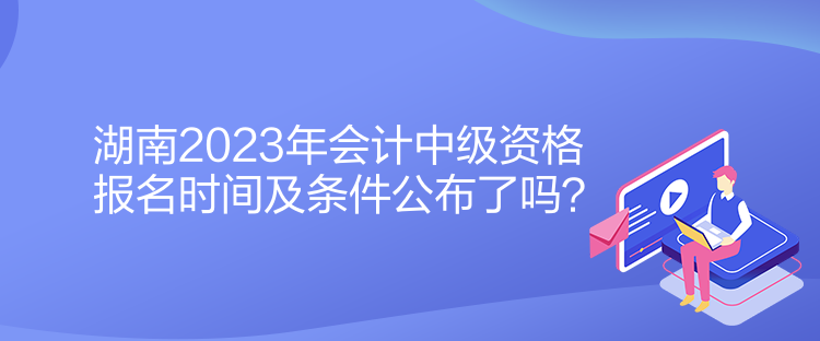 湖南2023年會計(jì)中級資格報(bào)名時(shí)間及條件公布了嗎？