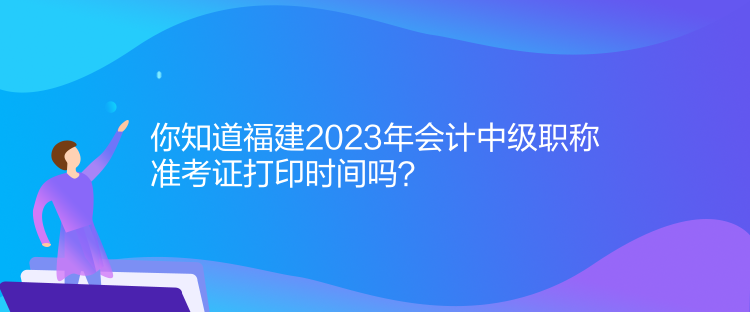 你知道福建2023年會計中級職稱準考證打印時間嗎？