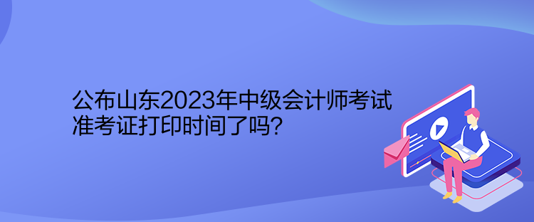 公布山東2023年中級會計師考試準(zhǔn)考證打印時間了嗎？