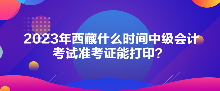 2023年西藏什么時間中級會計考試準(zhǔn)考證能打??？