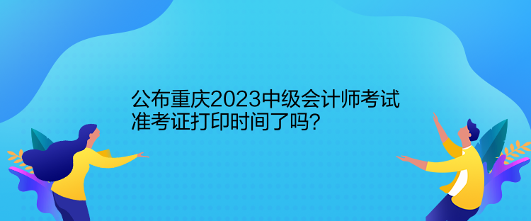 公布重慶2023中級會計師考試準考證打印時間了嗎？