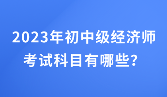 2023年初中級(jí)經(jīng)濟(jì)師考試科目有哪些？