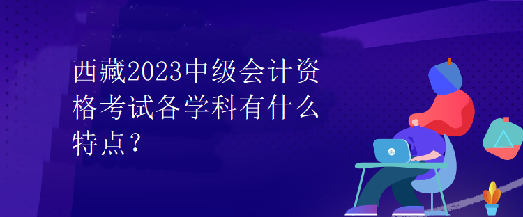 西藏2023中級(jí)會(huì)計(jì)資格考試各學(xué)科有什么特點(diǎn)？