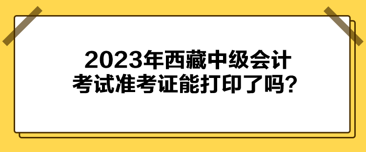 2023年西藏中級(jí)會(huì)計(jì)考試準(zhǔn)考證能打印了嗎？