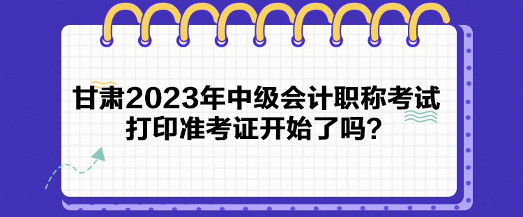 甘肅2023年中級(jí)會(huì)計(jì)職稱(chēng)考試打印準(zhǔn)考證開(kāi)始了嗎？