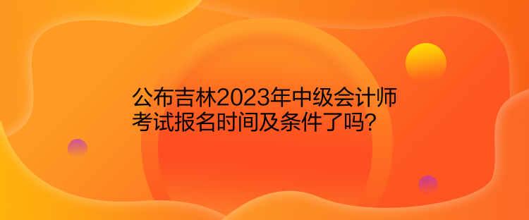 公布吉林2023年中級(jí)會(huì)計(jì)師考試報(bào)名時(shí)間及條件了嗎？