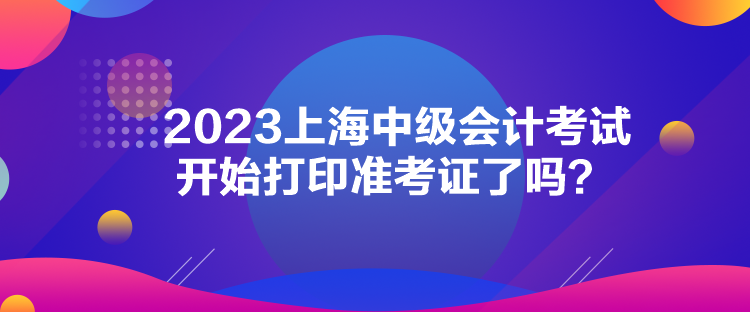 2023上海中級會計考試開始打印準考證了嗎？