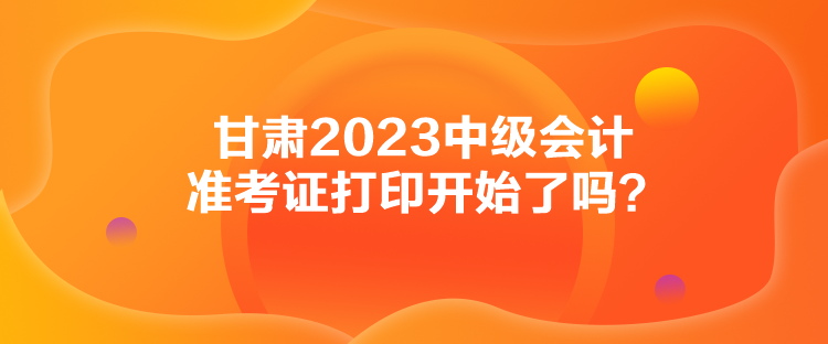 甘肅2023中級(jí)會(huì)計(jì)準(zhǔn)考證打印開始了嗎？