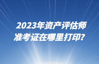 2023年資產(chǎn)評估師準考證在哪里打?。? suffix=