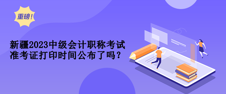 新疆2023中級會計職稱考試準(zhǔn)考證打印時間公布了嗎？