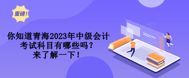 你知道青海2023年中級會計考試科目有哪些嗎？來了解一下！