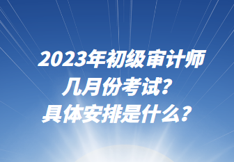 2023年初級審計師幾月份考試？具體安排是什么？