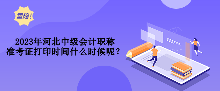 2023年河北中級會計職稱準考證打印時間什么時候呢？