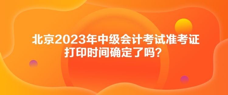 北京2023年中級會計考試準考證打印時間確定了嗎？