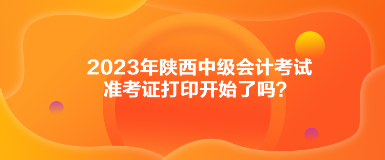 2023年陜西中級(jí)會(huì)計(jì)考試準(zhǔn)考證打印開(kāi)始了嗎？