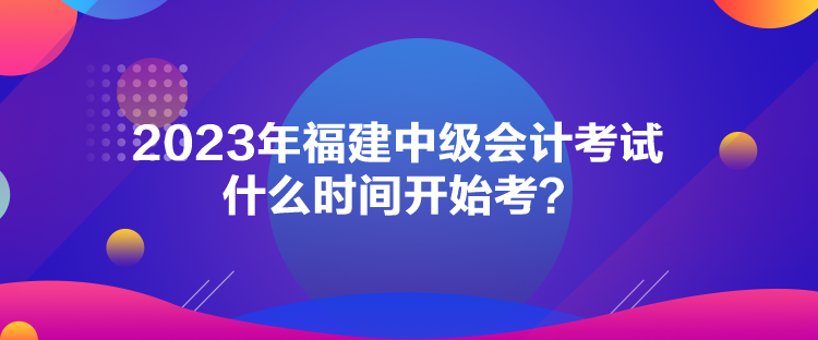 2023年福建中級(jí)會(huì)計(jì)考試什么時(shí)間開(kāi)始考？