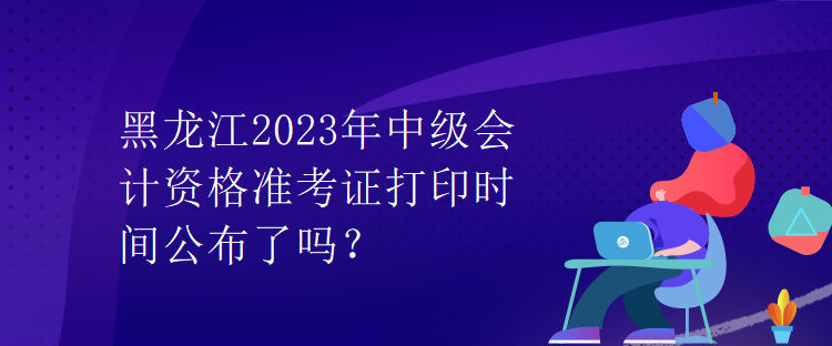 黑龍江2023年中級會計資格準考證打印時間公布了嗎？