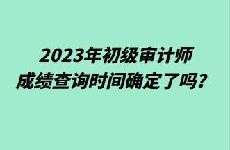 2023年初級審計師成績查詢時間確定了嗎？